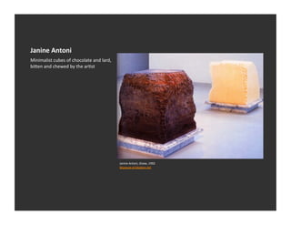 Janine	
  Antoni	
  
Minimalist	
  cubes	
  of	
  chocolate	
  and	
  lard,	
  
bi_en	
  and	
  chewed	
  by	
  the	
  arEst	
  




                                                             Janine	
  Antoni,	
  Gnaw,	
  1992	
  
                                                             Museum	
  of	
  Modern	
  Art	
  	
  
 