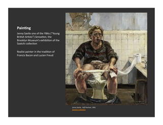 Pain-ng	
  
Jenny	
  Savile	
  one	
  of	
  the	
  YBAs	
  (“Young	
  
BriEsh	
  ArEsts”)	
  Sensa1on,	
  the	
  
Brooklyn	
  Museum’s	
  exhibiEon	
  of	
  the	
  
Saatchi	
  collecEon	
  

Realist	
  painter	
  in	
  the	
  tradiEon	
  of	
  
Francis	
  Bacon	
  and	
  Lucien	
  Freud	
  




                                                             Jenny	
  Savile,	
  	
  Self	
  Portrait,	
  1991	
  
                                                             Seavest	
  CollecEon	
  
 