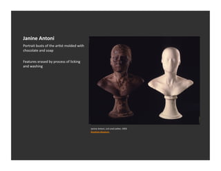 Janine	
  Antoni	
  
Portrait	
  busts	
  of	
  the	
  arEst	
  molded	
  with	
  
chocolate	
  and	
  soap	
  

Features	
  erased	
  by	
  process	
  of	
  licking	
  
and	
  washing	
  




                                                                Janine	
  Antoni,	
  Lick	
  and	
  Lather,	
  1993	
  
                                                                Brooklyn	
  Museum	
  	
  
 