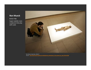Ron	
  Mueck	
  
BriEsh	
  YBA	
  
Super-­‐realisEc	
  resin	
  
sculptures	
  that	
  play	
  
with	
  scale	
  




                                 Ron	
  Mueck,	
  Dead	
  Dad,	
  1996-­‐97	
  
                                 Source:	
  	
  h_p://www.saatchi-­‐gallery.co.uk/blogon/art_news/space_is_the_place_by__paul_farley/5786	
  
 