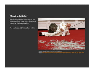 Maurizio	
  CaDelan	
  
Gained	
  internaEonal	
  notoriety	
  for	
  his	
  
sculpture	
  of	
  the	
  Pope	
  struck	
  down	
  by	
  a	
  
meteor	
  at	
  the	
  Royal	
  Academy	
  	
  

The	
  work	
  sold	
  at	
  ChrisEes	
  for	
  3	
  million	
  




                                                                   Maurizio	
  Ca_elan,	
  La	
  Nona	
  Ora	
  (The	
  Ninth	
  Hour),	
  1999	
  	
  	
  
                                                                   Source:	
  	
  h_p://www.terminartors.com/artworkproﬁle/Ca_elan_Maurizio-­‐La_Nona_Ora_The_Ninth_Hour	
  
 