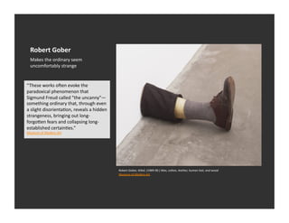 Robert	
  Gober	
  
   Makes	
  the	
  ordinary	
  seem	
  
   uncomfortably	
  strange	
  


“These	
  works	
  oaen	
  evoke	
  the	
  
paradoxical	
  phenomenon	
  that	
  
Sigmund	
  Freud	
  called	
  "the	
  uncanny"—
something	
  ordinary	
  that,	
  through	
  even	
  
a	
  slight	
  disorientaEon,	
  reveals	
  a	
  hidden	
  
strangeness,	
  bringing	
  out	
  long-­‐
forgo_en	
  fears	
  and	
  collapsing	
  long-­‐
established	
  certainEes.”	
  
Museum	
  of	
  Modern	
  Art	
  




                                                              Robert	
  Gober,	
  1tled.	
  (1989-­‐90.)	
  Wax,	
  coDon,	
  leather,	
  human	
  hair,	
  and	
  wood	
  
                                                              Museum	
  of	
  Modern	
  Art	
  
 