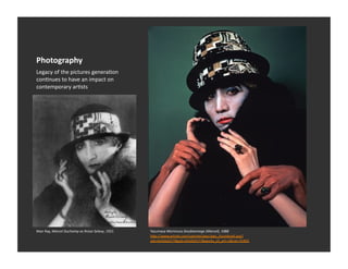 Photography	
  
Legacy	
  of	
  the	
  pictures	
  generaEon	
  
conEnues	
  to	
  have	
  an	
  impact	
  on	
  
contemporary	
  arEsts	
  




Man	
  Ray,	
  Marcel	
  Duchamp	
  as	
  Rrose	
  Selavy,	
  1921	
     Yasumasa	
  Morimura	
  Doublannage	
  (Marcel),	
  1988	
  
                                                                         h_p://www.artnet.com/usernet/awc/awc_thumbnail.asp?
                                                                         aid=424262577&gid=424262577&works_of_art=1&cid=75405	
  
 