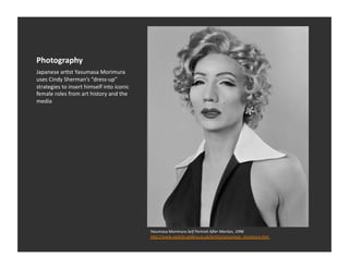 Photography	
  
Japanese	
  arEst	
  Yasumasa	
  Morimura	
  
uses	
  Cindy	
  Sherman’s	
  “dress-­‐up”	
  
strategies	
  to	
  insert	
  himself	
  into	
  iconic	
  
female	
  roles	
  from	
  art	
  history	
  and	
  the	
  
media	
  




                                                              Yasumasa	
  Morimura	
  Self	
  Portrait	
  Acer	
  Marilyn,	
  1996	
  
                                                              hDp://www.saatchi-­‐gallery.co.uk/ar1sts/yasumasa_morimura.htm	
  
 