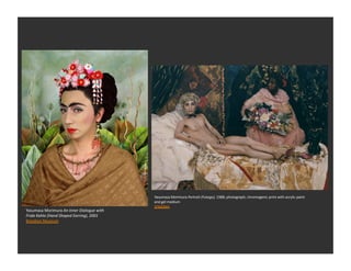 Photography	
  




                                                              Yasumasa	
  Morimura	
  Portrait	
  (Futago),	
  1988;	
  photograph;	
  chromogenic	
  print	
  with	
  acrylic	
  paint	
  
                                                              and	
  gel	
  medium	
  
                                                              SFMOMA	
  	
  
Yasumasa	
  Morimura	
  An	
  Inner	
  Dialogue	
  with	
  
Frida	
  Kahlo	
  (Hand	
  Shaped	
  Earring),	
  2001	
  
Brooklyn	
  Museum	
  
 