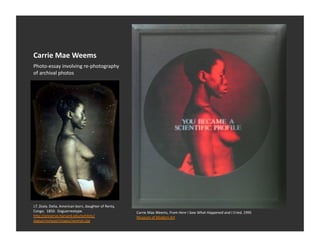 Carrie	
  Mae	
  Weems	
  
Photo-­‐essay	
  involving	
  re-­‐photography	
  
of	
  archival	
  photos	
  




J.T.	
  Zealy.	
  Delia,	
  American	
  born,	
  daughter	
  of	
  Renty,	
  
Congo.	
  	
  1850.	
  	
  Daguerreotype.	
                                     Carrie	
  Mae	
  Weems,	
  From	
  Here	
  I	
  Saw	
  What	
  Happened	
  and	
  I	
  Cried,	
  1995	
  
h_p://preserve.harvard.edu/exhibits/                                            Museum	
  of	
  Modern	
  Art	
  
daguerreotype/images/woman.jpg	
  
 