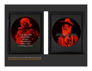 Carrie	
  Mae	
  Weems,	
  From	
  Here	
  I	
  Saw	
  What	
  Happened	
  and	
  I	
  Cried,	
  1995	
  
h_p://www.30americans.com/ArEst/Carrie_Mae_Weems/Weems2.jpg	
  
 