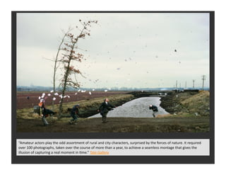 “Amateur	
  actors	
  play	
  the	
  odd	
  assortment	
  of	
  rural	
  and	
  city	
  characters,	
  surprised	
  by	
  the	
  forces	
  of	
  nature.	
  It	
  required	
  
over	
  100	
  photographs,	
  taken	
  over	
  the	
  course	
  of	
  more	
  than	
  a	
  year,	
  to	
  achieve	
  a	
  seamless	
  montage	
  that	
  gives	
  the	
  
illusion	
  of	
  capturing	
  a	
  real	
  moment	
  in	
  Eme.”	
  Tate	
  Gallery	
  
 