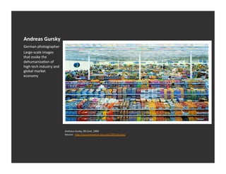 Andreas	
  Gursky	
  
German	
  photographer	
  
Large-­‐scale	
  images	
  
that	
  evoke	
  the	
  
dehumanizaEon	
  of	
  
high	
  tech	
  industry	
  and	
  
global	
  market	
  
economy	
  




                                      Andreus	
  Gusky,	
  99	
  Cent,	
  1999	
  
                                      Source:	
  	
  h_p://asuartmuseum.asu.edu/2001/gursky/	
  
 