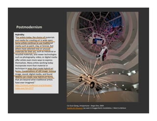 Postmodernism	
  
Hybridity	
  
“For	
  arEsts	
  today,	
  the	
  choice	
  of	
  materials	
  
and	
  media	
  for	
  creaEng	
  art	
  is	
  wide	
  open.	
  
Some	
  arEsts	
  conEnue	
  to	
  use	
  tradiEonal	
  
media	
  such	
  as	
  paint,	
  clay,	
  or	
  bronze,	
  but	
  
others	
  have	
  selected	
  new	
  or	
  unusual	
  
materials	
  for	
  their	
  art,	
  such	
  as	
  industrial	
  or	
  
recycled	
  materials,	
  and	
  newer	
  technologies	
  
such	
  as	
  photography,	
  video,	
  or	
  digital	
  media	
  
oﬀer	
  arEsts	
  even	
  more	
  ways	
  to	
  express	
  
themselves.	
  Many	
  arEsts	
  working	
  today	
  
incorporate	
  more	
  than	
  material	
  or	
  
technique	
  in	
  ways	
  that	
  create	
  hybrid	
  art	
  
forms.	
  CombinaEons	
  of	
  sEll	
  image,	
  moving	
  
image,	
  sound,	
  digital	
  media,	
  and	
  found	
  
objects	
  can	
  create	
  new	
  hybrid	
  art	
  forms	
  
that	
  are	
  beyond	
  what	
  tradiEonal	
  arEsts	
  
have	
  ever	
  imagined.”	
  
hDp://schools.walkerart.org/arDoday/
index.wac?id=2377	
  




                                                                          Cia	
  Guo-­‐Qiang,	
  Innoportune:	
  	
  Stage	
  One,	
  2004	
  
                                                                          Sea_le	
  Art	
  Museum	
  (as	
  seen	
  in	
  Guggenheim	
  installaEon,	
  I	
  Want	
  to	
  Believe	
  
 