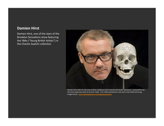 Damien	
  Hirst	
  
Damien	
  Hirst,	
  one	
  of	
  the	
  stars	
  of	
  the	
  
Brooklyn	
  SensaEons	
  show	
  featuring	
  
the	
  YBAs	
  (“Young	
  BriEsh	
  ArEsts”)	
  in	
  
the	
  Charles	
  Saatchi	
  collecEon	
  




                                                                 Damien	
  Hirst	
  with	
  For	
  the	
  Love	
  of	
  God,	
  a	
  plaEnum	
  skull	
  covered	
  with	
  8,601	
  diamonds	
  –	
  purported	
  to	
  be	
  
                                                                 the	
  most	
  expensive	
  work	
  of	
  art	
  ever	
  made	
  -­‐	
  £15	
  million	
  producEon	
  costs	
  and	
  a	
  £50	
  million	
  price	
  tag	
  	
  
                                                                 Image	
  source:	
  	
  h_p://www.getkempt.com/tag/damienhirst	
  
 