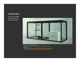 Damien	
  Hirst	
  
Life	
  cycle:	
  	
  maggots	
  
hatch	
  and	
  feed	
  on	
  
dead	
  cow’s	
  head	
  




                                    Damien	
  Hirst,	
  A	
  Thousand	
  Years,	
  1990	
  
                                    Steel,	
  glass,	
  ﬂies,	
  maggots,	
  MDF,	
  insect-­‐o-­‐cutor,	
  cow's	
  head,	
  sugar,	
  water	
  
                                    Charles	
  Saatchi	
  
                                    Image	
  source:	
  	
  h_p://www.artchive.com/artchive/h/hirst/hirst_thousand.jpg.html	
  
                                    Interview	
  on	
  YouTube:	
  	
  h_p://www.youtube.com/watch?v=0rESmxFXAd8	
  
 