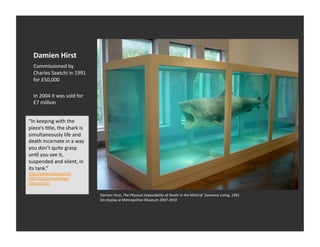 Damien	
  Hirst	
  
   Commissioned	
  by	
  
   Charles	
  Saatchi	
  in	
  1991	
  
   for	
  £50,000	
  

   In	
  2004	
  it	
  was	
  sold	
  for	
  
   £7	
  million	
  


“In	
  keeping	
  with	
  the	
  
piece’s	
  Etle,	
  the	
  shark	
  is	
  
simultaneously	
  life	
  and	
  
death	
  incarnate	
  in	
  a	
  way	
  
you	
  don’t	
  quite	
  grasp	
  
unEl	
  you	
  see	
  it,	
  
suspended	
  and	
  silent,	
  in	
  
its	
  tank.”	
  
h_p://www.nyEmes.com/
2007/10/16/arts/design/
16muse.html	
  


                                                Damien	
  Hirst,	
  The	
  Physical	
  Impossibility	
  of	
  Death	
  in	
  the	
  Mind	
  of	
  	
  Someone	
  Living,	
  1991	
  
                                                On	
  display	
  at	
  Metropolitan	
  Museum	
  2007-­‐2010	
  
 