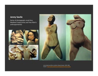 Jenny	
  Savile	
  
Series	
  of	
  photographs	
  recall	
  Ana	
  
Medieta’s	
  body	
  prints	
  and	
  Yves	
  Klein’s	
  
anthropometries	
  




                                                            Jenny	
  Savile	
  and	
  Glen	
  Luchford,	
  Closed	
  Contact,	
  1995-­‐1996	
  
                                                            Source:	
  	
  h_p://www.colecEva.tv/wordpress/?s=jenny+saville	
  
 