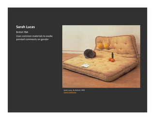 Sarah	
  Lucas	
  
BriEsh	
  YBA	
  	
  
Uses	
  common	
  materials	
  to	
  evoke	
  
pointed	
  comments	
  on	
  gender	
  




                                                 Sarah	
  Lucas,	
  Au	
  Naturel,	
  1994	
  
                                                 Saatchi	
  CollecEon	
  
 