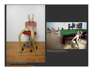 Sarah	
  Lucas,	
  Bunny	
  Gets	
  Snoockered,	
  1997	
  
                                                                     Source:	
  	
  hDp://ar1ntelligence.net/review/?p=65	
  




Sarah	
  Lucas,	
  Bunny	
  Gets	
  Snoockered	
  #10,	
  1997	
  
Source:	
  	
  
hDp://www.museum-­‐joanneum.at/de/presse/projekte_4/thyssen-­‐
bornemisza_art_contemporary_sammlung_als_aleph	
  
 