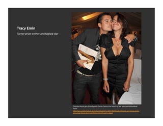 Tracy	
  Emin	
  
Turner	
  prize	
  winner	
  and	
  tabloid	
  star	
  




                                                          Orlando	
  Bloom	
  gets	
  friendly	
  with	
  Tracey	
  Emin	
  at	
  he	
  launch	
  of	
  her	
  latest	
  exhibiEonRead	
  
                                                          more:	
  
                                                          h_p://www.dailymail.co.uk/tvshowbiz/arEcle-­‐1041390/Steady-­‐Orlando-­‐-­‐art-­‐loving-­‐actor-­‐
                                                          gets-­‐grips-­‐Tracey-­‐Emin-­‐exhibiEon.html#ixzz17vnAJzaK	
  
 