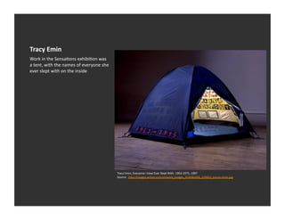 Tracy	
  Emin	
  
Work	
  in	
  the	
  SensaEons	
  exhibiEon	
  was	
  
a	
  tent,	
  with	
  the	
  names	
  of	
  everyone	
  she	
  
ever	
  slept	
  with	
  on	
  the	
  inside	
  




                                                                  Tracy	
  Emin,	
  Everyone	
  I	
  have	
  Ever	
  Slept	
  With.	
  1963-­‐1975,	
  1997	
  
                                                                  Source:	
  	
  h_p://images.artnet.com/artwork_images_424046260_129602_tracey-­‐emin.jpg	
  
 