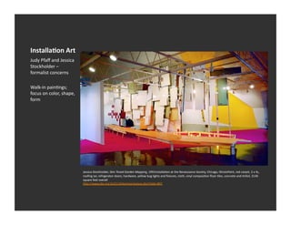 Installa-on	
  Art	
  
Judy	
  Pfaﬀ	
  and	
  Jessica	
  
Stockholder	
  –	
  
formalist	
  concerns	
  

Walk-­‐in	
  painEngs;	
  
focus	
  on	
  color,	
  shape,	
  
form	
  




                                      Jessica	
  Stockholder,	
  Skin	
  Toned	
  Garden	
  Mapping,	
  1991InstallaEon	
  at	
  the	
  Renaissance	
  Society,	
  Chicago,	
  IllinoisPaint,	
  red	
  carpet,	
  2	
  x	
  4s,	
  
                                      rooﬁng	
  tar,	
  refrigerator	
  doors,	
  hardware,	
  yellow	
  bug	
  lights	
  and	
  ﬁxtures,	
  cloth,	
  vinyl	
  composiEon	
  ﬂoor	
  Eles,	
  concrete	
  and	
  Enfoil,	
  3140	
  
                                      square	
  feet	
  overall	
  	
  
                                      h_p://www.pbs.org/art21/slideshow/popup.php?slide=807	
  
 