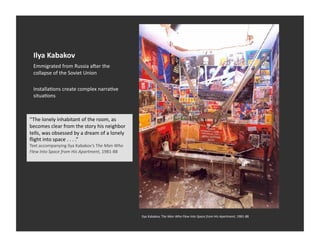 Ilya	
  Kabakov	
  
  Emmigrated	
  from	
  Russia	
  aaer	
  the	
  
  collapse	
  of	
  the	
  Soviet	
  Union	
  

  InstallaEons	
  create	
  complex	
  narraEve	
  
  situaEons	
  



“The	
  lonely	
  inhabitant	
  of	
  the	
  room,	
  as	
  
becomes	
  clear	
  from	
  the	
  story	
  his	
  neighbor	
  
tells,	
  was	
  obsessed	
  by	
  a	
  dream	
  of	
  a	
  lonely	
  
ﬂight	
  into	
  space	
  .	
  .	
  .	
  .”	
  
Text	
  accompanying	
  Ilya	
  Kabakov’s	
  The	
  Man	
  Who	
  
Flew	
  Into	
  Space	
  from	
  His	
  Apartment,	
  1981-­‐88	
  




                                                                         Ilya	
  Kabakov,	
  The	
  Man	
  Who	
  Flew	
  Into	
  Space	
  from	
  His	
  Apartment,	
  1981-­‐88	
  
 