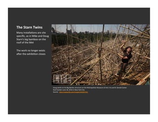 The	
  Starn	
  Twins	
  
Many	
  installaEons	
  are	
  site	
  
speciﬁc,	
  as	
  in	
  Mike	
  and	
  Doug	
  
Starn’s	
  big	
  bamboo	
  on	
  the	
  
roof	
  of	
  the	
  Met	
  

The	
  work	
  no	
  longer	
  exists	
  
aaer	
  the	
  exhibiEon	
  closes	
  




                                                  Doug	
  works	
  on	
  his	
  Big	
  Bambu	
  structure	
  on	
  the	
  Metropolitan	
  Museum	
  of	
  Arts'	
  Iris	
  and	
  B.	
  Gerald	
  Cantor	
  
                                                  Roof	
  Garden	
  June	
  18,	
  2010	
  in	
  New	
  York	
  City	
  
                                                  Source:	
  	
  h_p://www.life.com/image/102207341	
  
 
