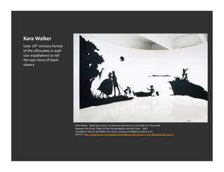 Kara	
  Walker	
  
Uses	
  19th	
  century	
  format	
  
of	
  the	
  silhoue_e	
  in	
  wall-­‐
size	
  installaEons	
  to	
  tell	
  
the	
  epic	
  story	
  of	
  black	
  
slavery	
  




                                          Kara	
  Walker.	
  	
  Detail	
  from	
  Gone,	
  An	
  Historical	
  Romance	
  of	
  a	
  Civil	
  War	
  As	
  It	
  Occurred	
  	
  
                                          Between	
  the	
  Dusky	
  Thighs	
  of	
  One	
  Young	
  Negress	
  and	
  Her	
  Heart.	
  	
  1994	
  
                                          InstallaEon	
  view	
  at	
  the	
  Walker	
  Art	
  Center,	
  Courtesy	
  of	
  Sikkema	
  Jenkins	
  &	
  Co.	
  
                                          Source:	
  	
  h_p://www.artnet.com/magazineus/features/saltz/saltz11-­‐13-­‐07_detail.asp?picnum=1	
  
 