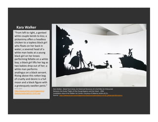 Kara	
  Walker	
  
“From	
  lea	
  to	
  right,	
  a	
  genteel	
  
white	
  couple	
  bends	
  to	
  kiss;	
  a	
  
pickaninny	
  oﬀers	
  a	
  headless	
  
chicken	
  to	
  a	
  topless	
  black	
  girl	
  
who	
  ﬂoats	
  on	
  her	
  back	
  in	
  
water;	
  a	
  severed	
  head	
  of	
  a	
  
white	
  man	
  looks	
  at	
  a	
  young	
  
black	
  girl	
  on	
  her	
  knees	
  
performing	
  fellaEo	
  on	
  a	
  white	
  
boy;	
  a	
  black	
  girl	
  lias	
  her	
  leg	
  as	
  
two	
  babies	
  drop	
  out	
  of	
  her;	
  a	
  
white	
  man	
  performs	
  
analingus	
  on	
  a	
  black	
  servant.	
  
Rising	
  above	
  this	
  ro_en	
  bog	
  
of	
  cruelty	
  and	
  desire	
  is	
  a	
  full	
  
moon	
  and	
  a	
  black	
  ﬁgure	
  with	
  
a	
  grotesquely	
  swollen	
  penis.”	
  
Jerry	
  Salz	
                                              Kara	
  Walker.	
  	
  Detail	
  from	
  Gone,	
  An	
  Historical	
  Romance	
  of	
  a	
  Civil	
  War	
  As	
  It	
  Occurred	
  	
  
h_p://www.artnet.com/magazineus/                             Between	
  the	
  Dusky	
  Thighs	
  of	
  One	
  Young	
  Negress	
  and	
  Her	
  Heart.	
  	
  1994	
  
features/saltz/saltz11-­‐13-­‐07.asp	
                       InstallaEon	
  view	
  at	
  the	
  Walker	
  Art	
  Center,	
  Courtesy	
  of	
  Sikkema	
  Jenkins	
  &	
  Co.	
  
                                                             Source:	
  	
  h_p://www.artnet.com/magazineus/features/saltz/saltz11-­‐13-­‐07_detail.asp?picnum=1	
  
 