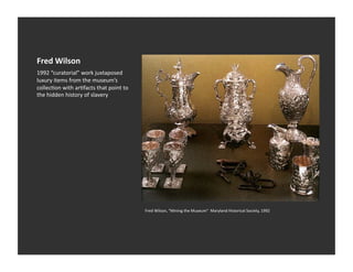 Fred	
  Wilson	
  
1992	
  “curatorial”	
  work	
  juxtaposed	
  
luxury	
  items	
  from	
  the	
  museum’s	
  
collecEon	
  with	
  arEfacts	
  that	
  point	
  to	
  
the	
  hidden	
  history	
  of	
  slavery	
  




                                                           Fred	
  Wilson,	
  "Mining	
  the	
  Museum"	
  	
  Maryland	
  Historical	
  Society,	
  1992	
  
 