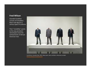 Fred	
  Wilson	
  
Guarded	
  Condi1on	
  
consists	
  of	
  4	
  headless	
  
black	
  male	
  ﬁgures	
  in	
  
various	
  types	
  of	
  uniforms	
  

Their	
  “invisibility”	
  points	
  
to	
  the	
  way	
  persistent	
  
stereotypes	
  erase	
  the	
  
achievements	
  of	
  African	
  
American	
  men	
  




                                         Fred	
  Wilson,	
  Guarded	
  View,	
  1991.	
  Wood,	
  paint,	
  steel,	
  and	
  fabric,	
  dimensions	
  variable	
  
                                         Whitney	
  Museum	
  of	
  American	
  Art	
  
 