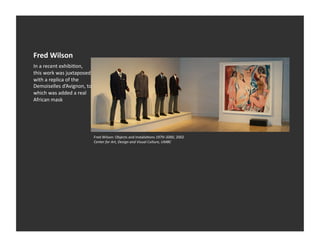 Fred	
  Wilson	
  
In	
  a	
  recent	
  exhibiEon,	
  
this	
  work	
  was	
  juxtaposed	
  
with	
  a	
  replica	
  of	
  the	
  
Demoiselles	
  d’Avignon,	
  to	
  
which	
  was	
  added	
  a	
  real	
  
African	
  mask	
  




                                         Fred	
  Wilson:	
  Objects	
  and	
  InstallaEons	
  1979–2000,	
  2002	
  
                                         Center	
  for	
  Art,	
  Design	
  and	
  Visual	
  Culture,	
  UMBC	
  
 