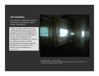 Ann	
  Hamilton	
  
Ann	
  Hamilton’s	
  installaEons	
  combine	
  
performance,	
  photography,	
  video,	
  
texEles,	
  and	
  sculpture	
  

"Unlike	
  an	
  object,	
  which	
  we	
  are	
  very	
  
comfortable	
  standing	
  outside	
  of	
  and	
  
looking	
  at,	
  to	
  work	
  in	
  installaEon	
  is	
  to	
  
work	
  in	
  relaEon	
  to	
  a	
  parEcular	
  place	
  
and	
  all	
  of	
  the	
  conﬂuences	
  and	
  
complexiEes	
  of	
  whatever	
  it	
  is...And	
  so,	
  
as	
  a	
  viewer,	
  to	
  come	
  in,	
  it's	
  the	
  
experience	
  the	
  minute	
  you	
  cross	
  the	
  
threshold:	
  it's	
  the	
  smells,	
  it's	
  the	
  
sounds,	
  it's	
  the	
  temperature...”	
  
Ann	
  Hamilton	
  




                                                                    Ann	
  Hamilton,	
  Ghost	
  .	
  .	
  .	
  a	
  border	
  act,	
  2000	
  
                                                                    InstallaEon	
  at	
  the	
  former	
  Ix	
  Factory,	
  Charlo_esville,	
  Virginia.	
  Silk	
  organza,	
  tables,	
  video	
  projecEon,	
  and	
  
                                                                    sound,	
  dimensions	
  variable.	
  Photo	
  by	
  Tom	
  Cogill	
  	
  
 