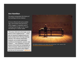 Ann	
  Hamilton	
  
This	
  piece	
  incorporates	
  the	
  history	
  of	
  
the	
  building	
  (a	
  former	
  bakery)	
  

Entrance	
  li_ered	
  with	
  wine-­‐soaked	
  
rags;	
  wall	
  stacked	
  with	
  bed	
  linens;	
  
arEst	
  engages	
  in	
  repeEEve	
  task	
  of	
  
molding	
  bread	
  dough	
  to	
  her	
  mouth	
  
and	
  placing	
  in	
  a	
  wicker	
  casket	
  

“The	
  piece	
  referred	
  to	
  the	
  larger	
  social	
  
history	
  of	
  the	
  neighborhood	
  .	
  .	
  .	
  SoHo	
  
was	
  an	
  industrial	
  neighborhood	
  and	
  
home	
  to	
  New	
  York's	
  thriving	
  clothing	
  
industry.	
  This	
  industry	
  depended,	
  
however,	
  on	
  an	
  easily	
  exploitable	
  
workforce	
  of	
  immigrants,	
  woman,	
  and	
  
children	
  .	
  .	
  .	
  The	
  meditaEve,	
  reverent	
        Ann	
  Hamilton,	
  Maledic1on,	
  Louver	
  Gallery,	
  New	
  York	
  December	
  7,	
  1991	
  -­‐	
  January	
  4,	
  1992	
  
acEons	
  of	
  the	
  arEst	
  are	
  comparable	
  to	
         hDp://www.pbs.org/art21/ar1sts/hamilton/card2.html	
  
a	
  form	
  of	
  prayer,	
  while	
  the	
  bread	
  and	
  
wine	
  have	
  associaEons	
  with	
  religion	
  
and	
  the	
  act	
  of	
  communion”	
  	
  PBS	
  Art:21	
  
 