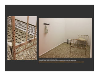 Mona	
  Hatoum	
  
PalesEnian	
  born	
  arEst	
  living	
  in	
  exile	
  in	
  
the	
  UK	
  

Metaphoric	
  objects	
  –	
  transform	
  the	
  
commonplace	
  into	
  psychologically	
  
charged	
  dramas	
  




                                                                 Mona	
  Hatoum,	
  Interior	
  Landscape,	
  2008	
  
                                                                 Steel	
  bed,	
  pillow,	
  capelli	
  human	
  hair,	
  table,	
  cardboard	
  tray,	
  cut-­‐up	
  map,	
  wire	
  hanger	
  
                                                                 h_p://brayhamcontemporaryart.blogspot.com/2009/08/mona-­‐hatoums-­‐interior-­‐landscapes-­‐at.html	
  
 