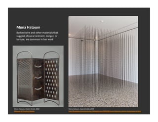 Mona	
  Hatoum	
  
    Barbed	
  wire	
  and	
  other	
  materials	
  that	
  
    suggest	
  physical	
  restraint,	
  danger,	
  or	
  
    torture,	
  are	
  common	
  in	
  her	
  work	
  




Mona	
  Hatoum,	
  Grater	
  Divide,	
  2002	
                Mona	
  Hatoum,	
  Impenetrable,	
  2009	
  
Museum	
  of	
  Fine	
  Arts	
  Boston	
                      h_p://brayhamcontemporaryart.blogspot.com/2009/08/mona-­‐hatoums-­‐interior-­‐landscapes-­‐at.html	
  
 