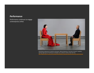 Performance	
  
Performance	
  conEnues	
  to	
  engage	
  
contemporary	
  arEsts	
  




                                              ArEst	
  Marina	
  Abramovic	
  (L)	
  performs	
  during	
  the	
  "Marina	
  Abramovic:	
  The	
  ArEst	
  is	
  Present"	
  exhibiEon	
  
                                              opening	
  night	
  party	
  at	
  The	
  Museum	
  of	
  Modern	
  Art	
  on	
  March	
  9,	
  2010	
  in	
  New	
  York	
  City	
  
                                              h_p://www.zimbio.com/pictures/upoNbvTpFo9/MoMA+Celebrates+Marina+Abramovic+ArEst+Present	
  
 