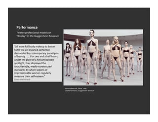Performance	
  
   Twenty	
  professional	
  models	
  on	
  
   “display”	
  in	
  the	
  Guggenheim	
  Museum	
  


“All	
  wore	
  full	
  body	
  makeup	
  to	
  be_er	
  
fulﬁll	
  the	
  air-­‐brushed	
  perfecEon	
  
demanded	
  by	
  contemporary	
  paradigms	
  
of	
  beauty	
  .	
  .	
  .	
  .For	
  two	
  and	
  a	
  half	
  hours,	
  
under	
  the	
  glare	
  of	
  a	
  helium	
  balloon	
  
spotlight,	
  they	
  displayed	
  the	
  
unachievable,	
  media-­‐constructed	
  
standards	
  by	
  which	
  legions	
  of	
  
impressionable	
  women	
  regularly	
  
measure	
  their	
  self-­‐esteem.”	
  
Linda	
  Weintraub	
  


                                                                               Vanessa	
  Beecroa,	
  Show,	
  1998	
  
                                                                               Live	
  Performance,	
  Guggenheim	
  Museum	
  
 