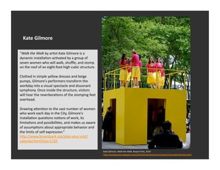 Kate	
  Gilmore	
  

“Walk	
  the	
  Walk	
  by	
  arEst	
  Kate	
  Gilmore	
  is	
  a	
  
dynamic	
  installaEon	
  acEvated	
  by	
  a	
  group	
  of	
  
seven	
  women	
  who	
  will	
  walk,	
  shuﬄe,	
  and	
  stomp	
  
on	
  the	
  roof	
  of	
  an	
  eight-­‐foot-­‐high	
  cubic	
  structure.	
  

Clothed	
  in	
  simple	
  yellow	
  dresses	
  and	
  beige	
  
pumps,	
  Gilmore's	
  performers	
  transform	
  the	
  
workday	
  into	
  a	
  visual	
  spectacle	
  and	
  dissonant	
  
symphony.	
  Once	
  inside	
  the	
  structure,	
  visitors	
  
will	
  hear	
  the	
  reverberaEons	
  of	
  the	
  stomping	
  feet	
  
overhead.	
  	
  

Drawing	
  a_enEon	
  to	
  the	
  vast	
  number	
  of	
  women	
  
who	
  work	
  each	
  day	
  in	
  the	
  City,	
  Gilmore's	
  
installaEon	
  quesEons	
  noEons	
  of	
  work,	
  its	
  
limitaEons	
  and	
  possibiliEes,	
  and	
  makes	
  us	
  aware	
  
of	
  assumpEons	
  about	
  appropriate	
  behavior	
  and	
  
the	
  limits	
  of	
  self	
  expression.”	
  
h_p://www.bryantpark.org/plan-­‐your-­‐visit/
calendar.html?evt=1720	
  

                                                                                  Kate	
  Gilmore,	
  Walk	
  the	
  Walk,	
  Bryant	
  Park,	
  2010	
  
                                                                                  h_p://nyclovesnyc.blogspot.com/2010/05/performance-­‐based-­‐art-­‐by-­‐kate-­‐gilmore.html	
  
 