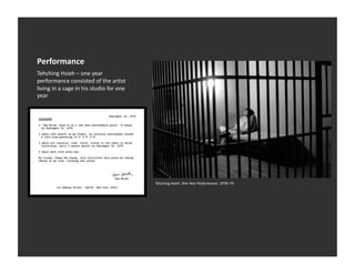 Performance	
  
Tehching	
  Hsieh	
  –	
  one	
  year	
  
performance	
  consisted	
  of	
  the	
  arEst	
  
living	
  in	
  a	
  cage	
  in	
  his	
  studio	
  for	
  one	
  
year	
  




                                                                     Tehching	
  Hsieh.	
  One	
  Year	
  Performance.	
  1978–79	
  
 