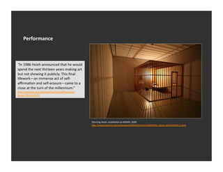 Performance	
  



“In	
  1986	
  Hsieh	
  announced	
  that	
  he	
  would	
  
spend	
  the	
  next	
  thirteen	
  years	
  making	
  art	
  
but	
  not	
  showing	
  it	
  publicly.	
  This	
  ﬁnal	
  
lifework—an	
  immense	
  act	
  of	
  self-­‐
aﬃrmaEon	
  and	
  self-­‐erasure—came	
  to	
  a	
  
close	
  at	
  the	
  turn	
  of	
  the	
  millennium.”	
  
h_p://mitpress.mit.edu/catalog/item/default.asp?
_ype=2&Ed=11674	
  




                                                                 Tehching	
  Hsieh.	
  Installa1on	
  at	
  MOMA,	
  2009	
  
                                                                 h_p://www.nyEmes.com/slideshow/2009/03/01/arts/20090301_HSIEH_SLIDESHOW_2.html	
  
 