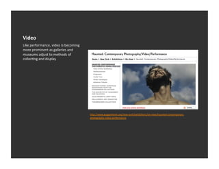 Video	
  
Like	
  performance,	
  video	
  is	
  becoming	
  
more	
  prominent	
  as	
  galleries	
  and	
  
museums	
  adjust	
  to	
  methods	
  of	
  
collecEng	
  and	
  display	
  




                                                      h_p://www.guggenheim.org/new-­‐york/exhibiEons/on-­‐view/haunted-­‐contemporary-­‐
                                                      photography-­‐video-­‐performance	
  
 