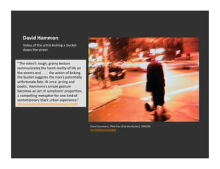 David	
  Hammon	
  
      Video	
  of	
  the	
  arEst	
  kicking	
  a	
  bucket	
  
      down	
  the	
  street	
  


“The	
  video’s	
  rough,	
  grainy	
  texture	
  
communicates	
  the	
  harsh	
  reality	
  of	
  life	
  on	
  
the	
  streets	
  and	
  	
  .	
  .	
  .	
  	
  the	
  acEon	
  of	
  kicking	
  
the	
  bucket	
  suggests	
  the	
  man’s	
  potenEally	
  
unfortunate	
  fate.	
  At	
  once	
  jarring	
  and	
  
poeEc,	
  Hammons’s	
  simple	
  gesture	
  
becomes	
  an	
  act	
  of	
  symphonic	
  proporEon,	
  
a	
  compelling	
  metaphor	
  for	
  one	
  kind	
  of	
  
contemporary	
  black	
  urban	
  experience.”	
  
hDp://www.ar1c.edu/aic/collec1ons/artwork/185068	
  	
  




                                                                                    David	
  Hammons,	
  Phat	
  Free	
  (Kick	
  the	
  Bucket),	
  1995/99	
  
                                                                                    Art	
  Ins1tute	
  of	
  Chicago	
  	
  
 