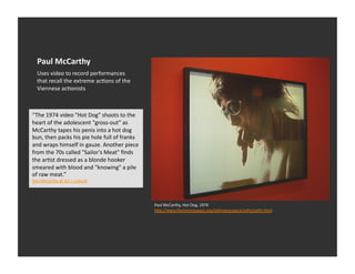 Paul	
  McCarthy	
  
    Uses	
  video	
  to	
  record	
  performances	
  
    that	
  recall	
  the	
  extreme	
  acEons	
  of	
  the	
  
    Viennese	
  acEonists	
  



“The	
  1974	
  video	
  "Hot	
  Dog"	
  shoots	
  to	
  the	
  
heart	
  of	
  the	
  adolescent	
  "gross-­‐out"	
  as	
  
McCarthy	
  tapes	
  his	
  penis	
  into	
  a	
  hot	
  dog	
  
bun,	
  then	
  packs	
  his	
  pie	
  hole	
  full	
  of	
  franks	
  
and	
  wraps	
  himself	
  in	
  gauze.	
  Another	
  piece	
  
from	
  the	
  70s	
  called	
  "Sailor's	
  Meat"	
  ﬁnds	
  
the	
  arEst	
  dressed	
  as	
  a	
  blonde	
  hooker	
  
smeared	
  with	
  blood	
  and	
  "knowing"	
  a	
  pile	
  
of	
  raw	
  meat.”	
  
Paul	
  McCarthy	
  @	
  Art	
  +	
  Culture	
  	
  




                                                                          Paul	
  McCarthy,	
  Hot	
  Dog,	
  1974	
  
                                                                          h_p://www.themoorespace.org/oldmoorespace/cefm/cefm.html	
  
 