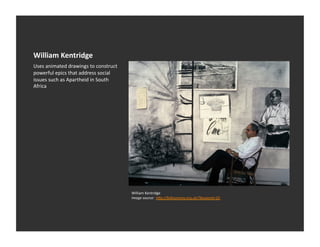 William	
  Kentridge	
  
Uses	
  animated	
  drawings	
  to	
  construct	
  
powerful	
  epics	
  that	
  address	
  social	
  
issues	
  such	
  as	
  Apartheid	
  in	
  South	
  
Africa	
  




                                                       William	
  Kentridge	
  
                                                       Image	
  source:	
  	
  hDp://folksonomy.org.uk/?keyword=10	
  
 