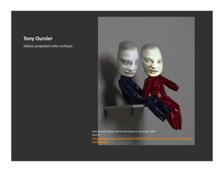 Tony	
  Oursler	
  
Videos	
  projected	
  onto	
  surfaces	
  




                                              Tony	
  Oursler,	
  Rubio,	
  (Performer	
  Vanessa	
  Carreras),	
  1994	
  
                                              Source:	
  	
  
                                              h_p://www.artnet.com/artwork/426043987/367/tony-­‐oursler-­‐rubio-­‐performer-­‐vanessa-­‐
                                              carreras.html	
  
 