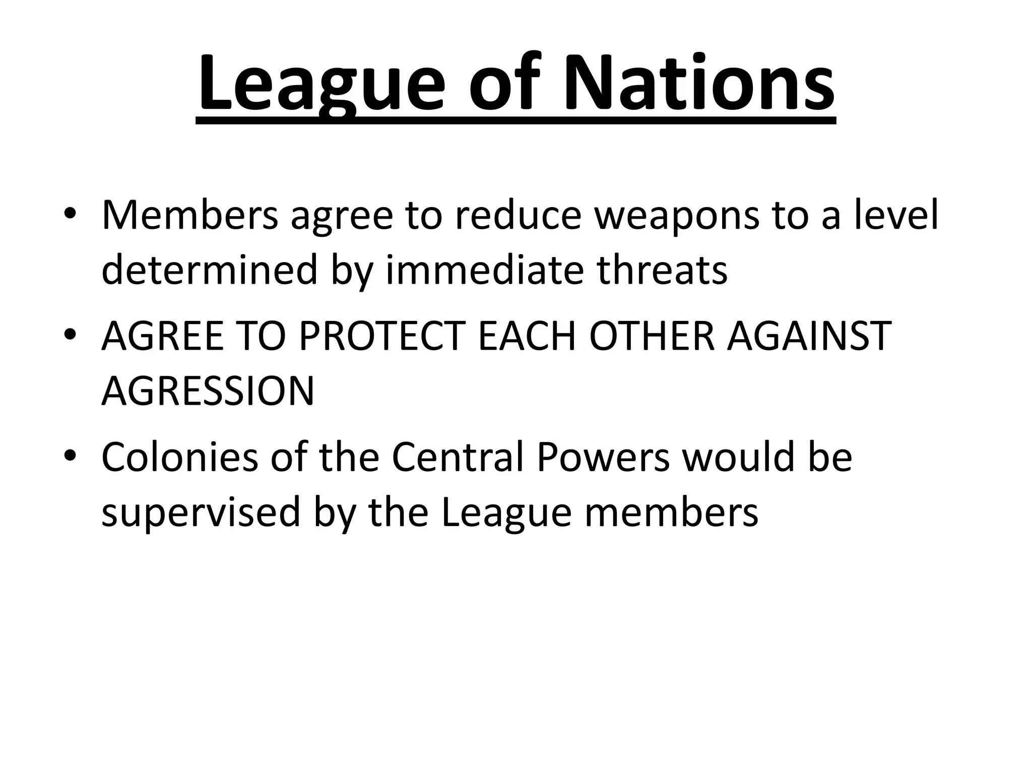 League of NationsMembers agree to reduce weapons to a level determined by immediate threatsAGREE TO PROTECT EACH OTHER AGAINST AGRESSION Colonies of the Central Powers would be supervised by the League members