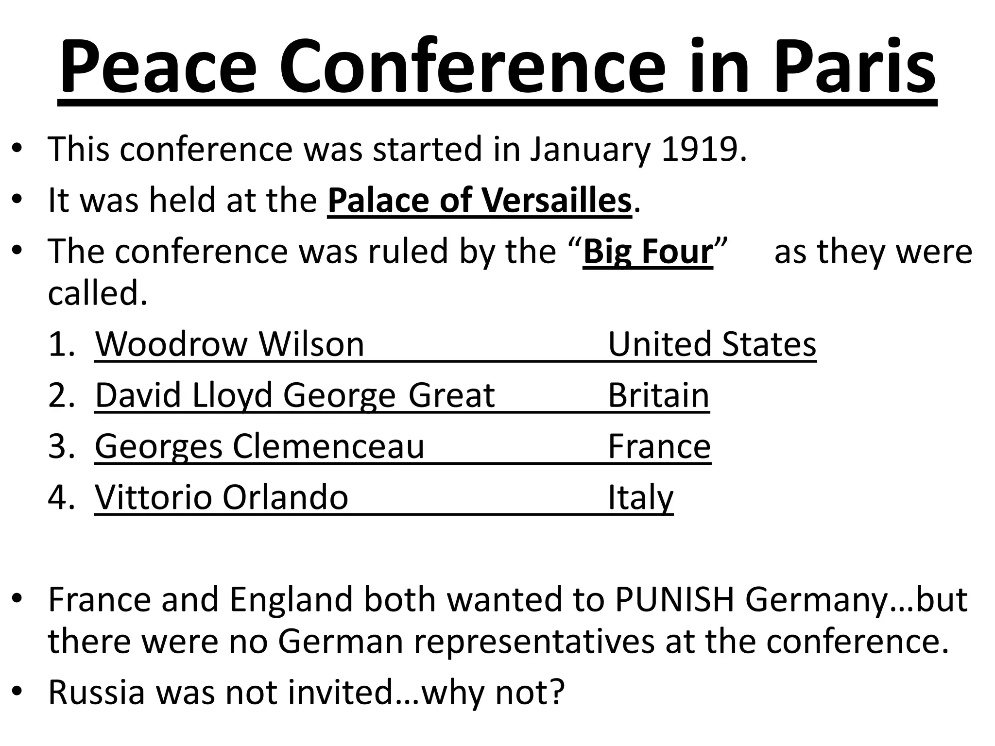 Peace Conference in ParisThis conference was started in January 1919.It was held at the Palace of Versailles. The conference was ruled by the “Big Four”     as they were called.	1.  Woodrow Wilson			United States	2.  David Lloyd George	Great 		Britain 	3.  Georges Clemenceau  		France	4.  Vittorio Orlando			ItalyFrance and England both wanted to PUNISH Germany…but there were no German representatives at the conference. Russia was not invited…why not?