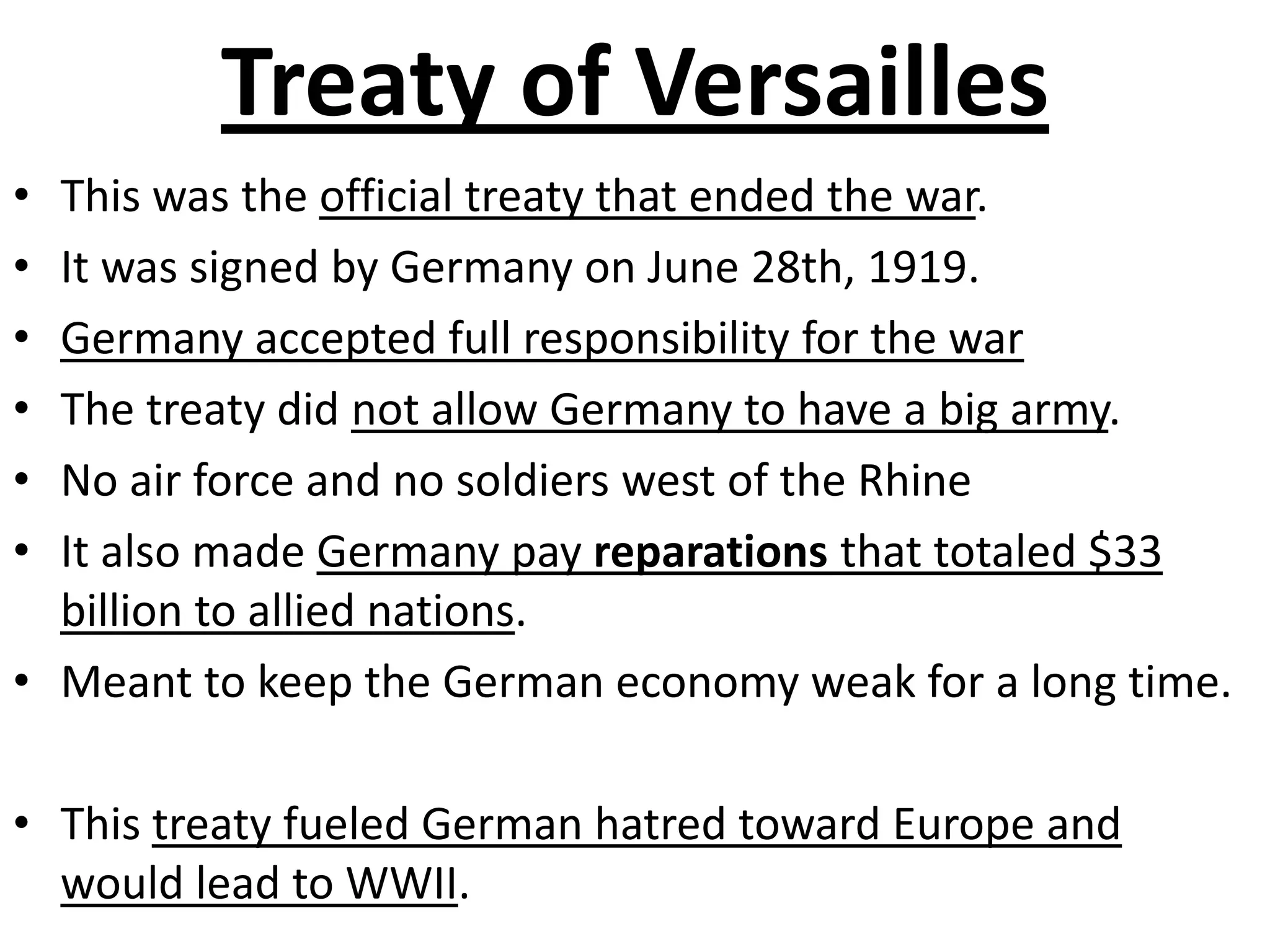 Treaty of VersaillesThis was the official treaty that ended the war.  It was signed by Germany on June 28th, 1919.Germany accepted full responsibility for the warThe treaty did not allow Germany to have a big army.No air force and no soldiers west of the RhineIt also made Germany pay reparations that totaled $33 billion to allied nations.Meant to keep the German economy weak for a long time.This treaty fueled German hatred toward Europe and would lead to WWII. 