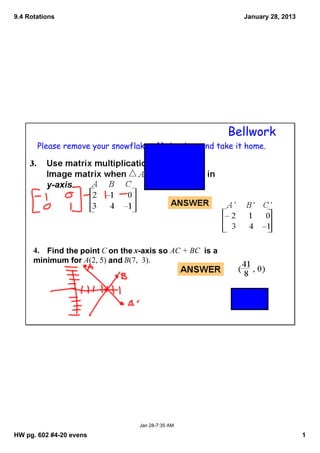 9.4 Rotations                                                    January 28, 2013




                                                               Bellwork
       Please remove your snowflake off the door and take it home.




      4.    Find the point C on the x­axis so AC + BC  is a 
      minimum for A(2, 5) and B(7,  3). 




                                    Jan 28­7:35 AM

HW pg. 602 #4­20 evens                                                              1
 