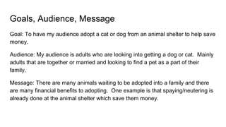 Goals, Audience, Message
Goal: To have my audience adopt a cat or dog from an animal shelter to help save
money.
Audience: My audience is adults who are looking into getting a dog or cat. Mainly
adults that are together or married and looking to find a pet as a part of their
family.
Message: There are many animals waiting to be adopted into a family and there
are many financial benefits to adopting. One example is that spaying/neutering is
already done at the animal shelter which save them money.
 