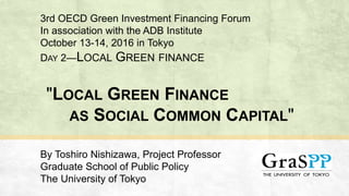 "LOCAL GREEN FINANCE
AS SOCIAL COMMON CAPITAL"
By Toshiro Nishizawa, Project Professor
Graduate School of Public Policy
The University of Tokyo
3rd OECD Green Investment Financing Forum
In association with the ADB Institute
October 13-14, 2016 in Tokyo
DAY 2—LOCAL GREEN FINANCE
 